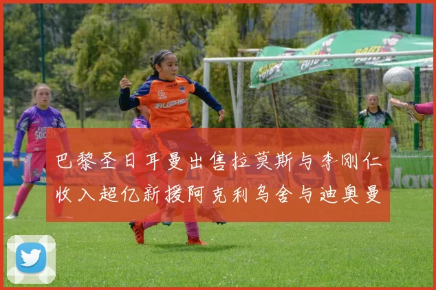 巴黎圣日耳曼出售拉莫斯与李刚仁收入超亿新援阿克利乌舍与迪奥曼德即将加盟