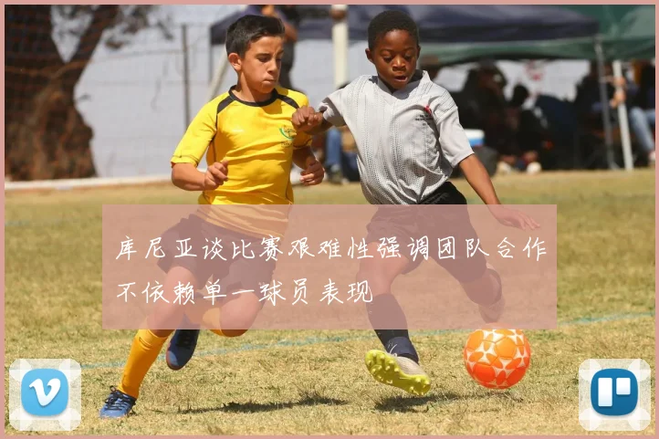 库尼亚谈比赛艰难性强调团队合作不依赖单一球员表现