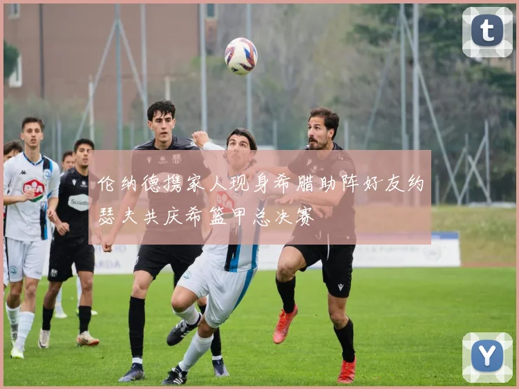 伦纳德携家人现身希腊助阵好友约瑟夫共庆希篮甲总决赛