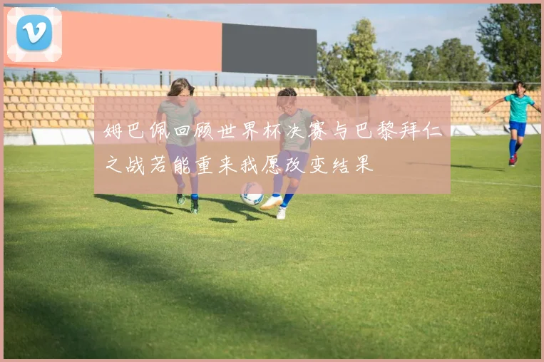 姆巴佩回顾世界杯决赛与巴黎拜仁之战若能重来我愿改变结果