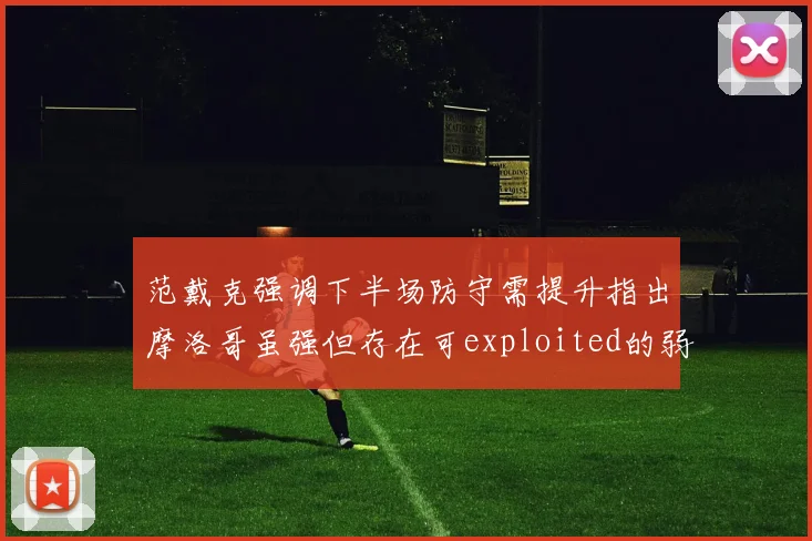 范戴克强调下半场防守需提升指出摩洛哥虽强但存在可exploited的弱点