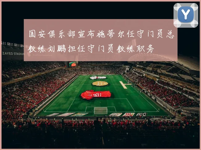 国安俱乐部宣布施蒂尔任守门员总教练刘鹏担任守门员教练职务
