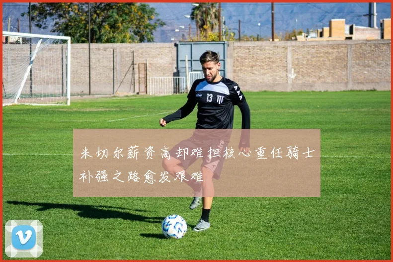 米切尔薪资高却难担核心重任骑士补强之路愈发艰难