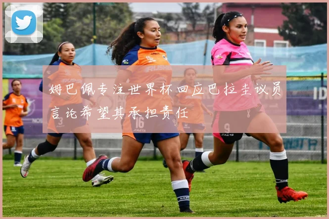 姆巴佩专注世界杯回应巴拉圭议员言论希望其承担责任