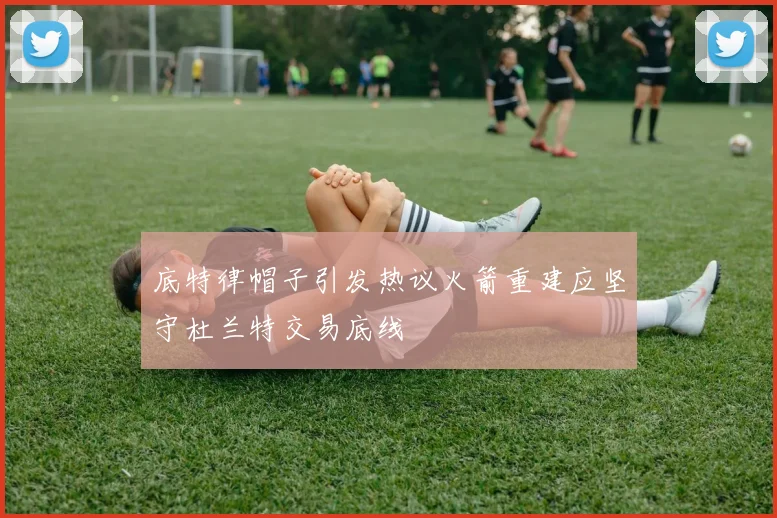 底特律帽子引发热议火箭重建应坚守杜兰特交易底线